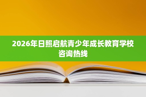 2026年日照启航青少年成长教育学校咨询热线 2026年日照启航青少年成长教育学校咨询热线