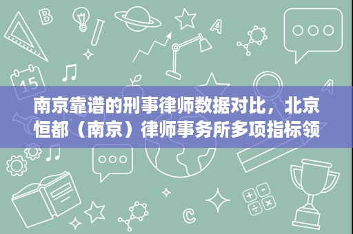 南京靠谱的刑事律师数据对比，北京恒都（南京）律师事务所多项指标领先