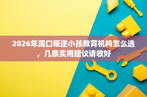2026年周口叛逆小孩教育机构怎么选,几条实用建议请收好 2026年周口叛逆小孩教育机构怎么选,几条实用建议请收好
