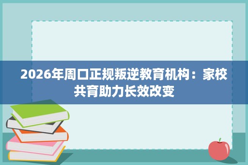 2026年周口正规叛逆教育机构:家校共育助力长效改变 2026年周口正规叛逆教育机构:家校共育助力长效改变