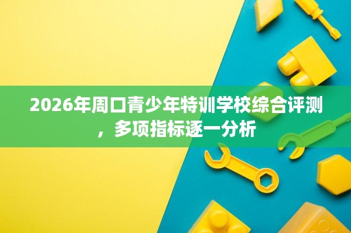 2026年周口青少年特训学校综合评测，多项指标逐一分析