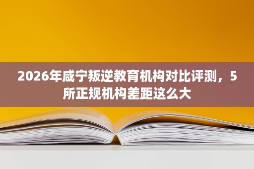 2026年咸宁叛逆教育机构对比评测,5所正规机构差距这么大 2026年咸宁叛逆教育机构对比评测,5所正规机构差距这么大