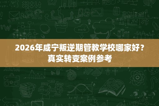 2026年咸宁叛逆期管教学校哪家好？真实转变案例参考