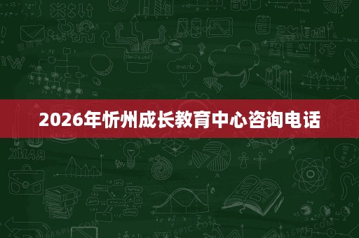 2026年忻州成长教育中心咨询电话 2026年忻州成长教育中心咨询电话