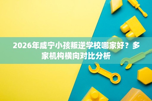 2026年咸宁小孩叛逆学校哪家好?多家机构横向对比分析 2026年咸宁小孩叛逆学校哪家好?多家机构横向对比分析