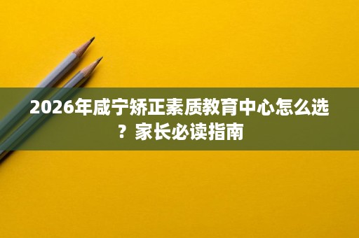 2026年咸宁矫正素质教育中心怎么选?家长必读指南 2026年咸宁矫正素质教育中心怎么选?家长必读指南