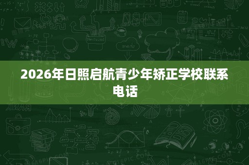 2026年日照启航青少年矫正学校联系电话 2026年日照启航青少年矫正学校联系电话
