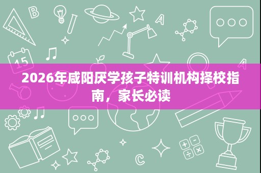 2026年咸阳厌学孩子特训机构择校指南，家长必读