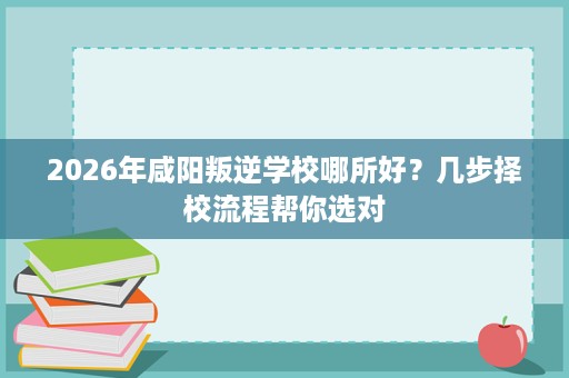 2026年咸阳叛逆学校哪所好？几步择校流程帮你选对