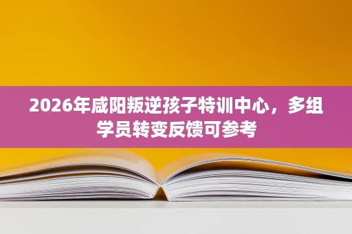 2026年咸阳叛逆孩子特训中心,多组学员转变反馈可参考 2026年咸阳叛逆孩子特训中心,多组学员转变反馈可参考