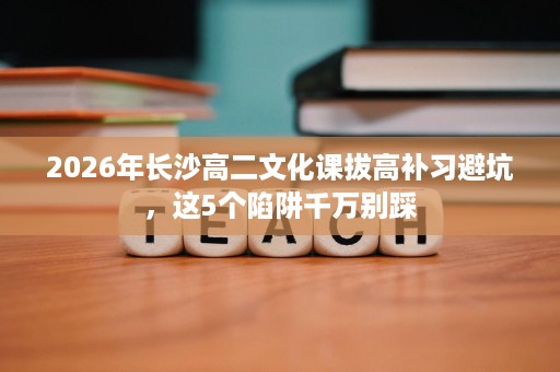 2026年长沙高二文化课拔高补习避坑，这5个陷阱千万别踩