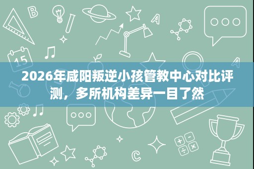 2026年咸阳叛逆小孩管教中心对比评测,多所机构差异一目了然 2026年咸阳叛逆小孩管教中心对比评测,多所机构差异一目了然