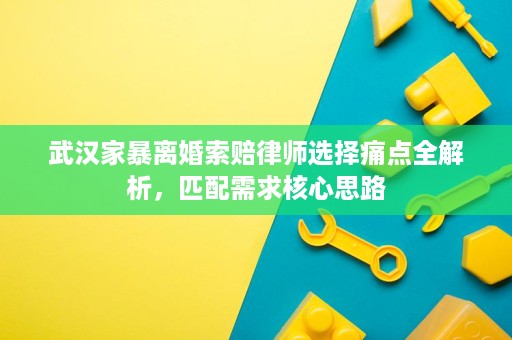 武汉家暴离婚索赔律师选择痛点全解析,匹配需求核心思路 武汉家暴离婚索赔律师选择痛点全解析,匹配需求核心思路