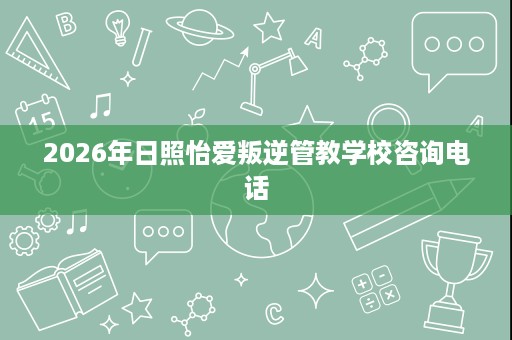 2026年日照怡爱叛逆管教学校咨询电话 2026年日照怡爱叛逆管教学校咨询电话