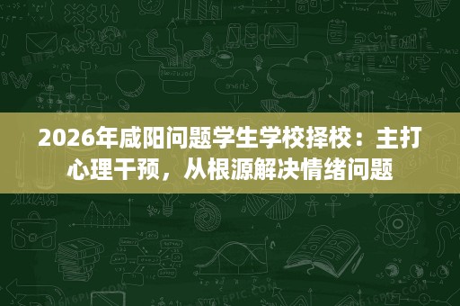 2026年咸阳问题学生学校择校:主打心理干预,从根源解决情绪问题 2026年咸阳问题学生学校择校:主打心理干预,从根源解决情绪问题