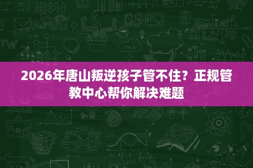 2026年唐山叛逆孩子管不住?正规管教中心帮你解决难题 2026年唐山叛逆孩子管不住?正规管教中心帮你解决难题