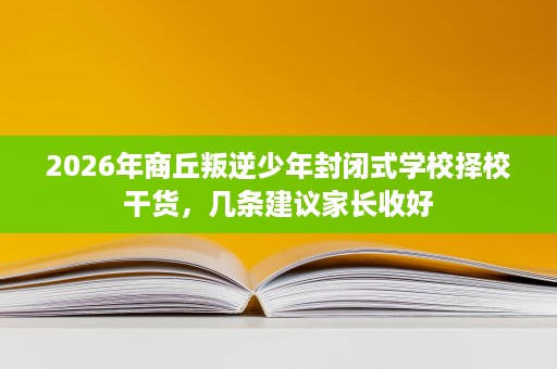2026年商丘叛逆少年封闭式学校择校干货,几条建议家长收好 2026年商丘叛逆少年封闭式学校择校干货,几条建议家长收好