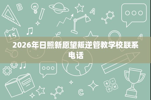 2026年日照新愿望叛逆管教学校联系电话