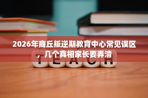 2026年商丘叛逆期教育中心常见误区，几个真相家长要弄清