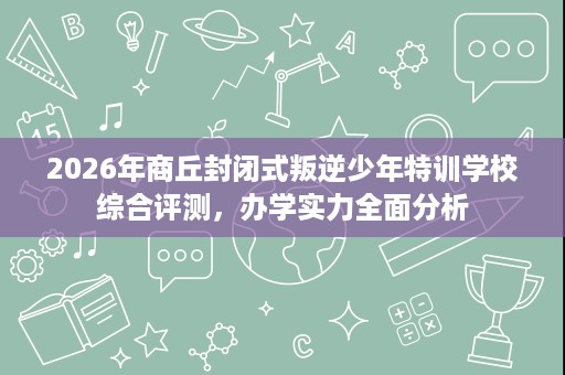 2026年商丘封闭式叛逆少年特训学校综合评测,办学实力全面分析 2026年商丘封闭式叛逆少年特训学校综合评测,办学实力全面分析