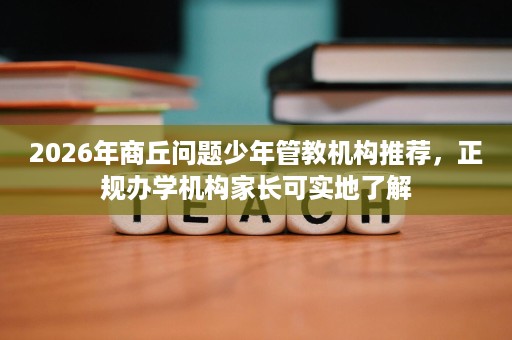 2026年商丘问题少年管教机构推荐，正规办学机构家长可实地了解