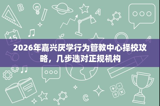 2026年嘉兴厌学行为管教中心择校攻略，几步选对正规机构