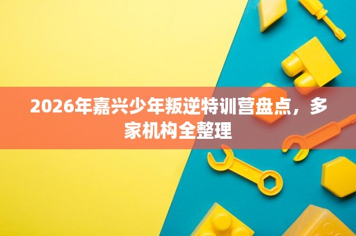 2026年嘉兴少年叛逆特训营盘点,多家机构全整理 2026年嘉兴少年叛逆特训营盘点,多家机构全整理