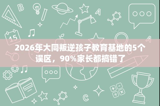 2026年大同叛逆孩子教育基地的5个误区,90%家长都搞错了 2026年大同叛逆孩子教育基地的5个误区,90%家长都搞错了