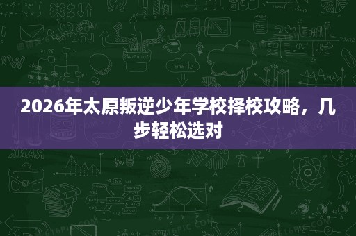 2026年太原叛逆少年学校择校攻略，几步轻松选对