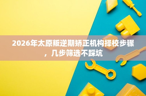 2026年太原叛逆期矫正机构择校步骤,几步筛选不踩坑 2026年太原叛逆期矫正机构择校步骤,几步筛选不踩坑