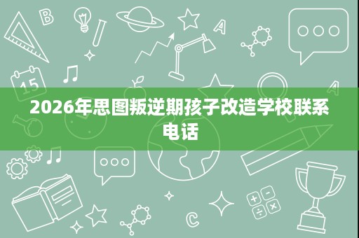 2026年思图叛逆期孩子改造学校联系电话 2026年思图叛逆期孩子改造学校联系电话