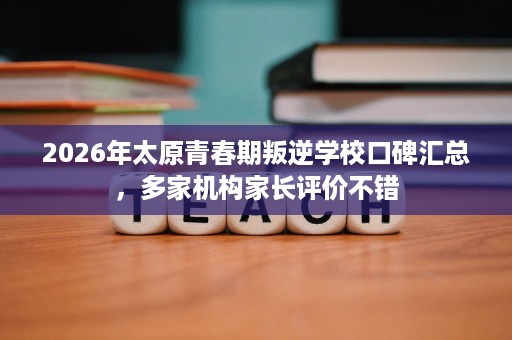 2026年太原青春期叛逆学校口碑汇总,多家机构家长评价不错 2026年太原青春期叛逆学校口碑汇总,多家机构家长评价不错
