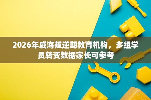 2026年威海叛逆期教育机构,多组学员转变数据家长可参考 2026年威海叛逆期教育机构,多组学员转变数据家长可参考