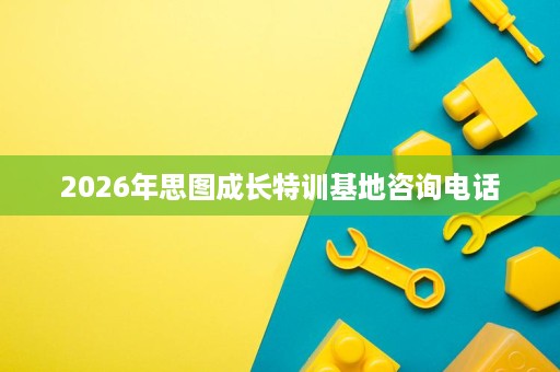 2026年思图成长特训基地咨询电话 2026年思图成长特训基地咨询电话