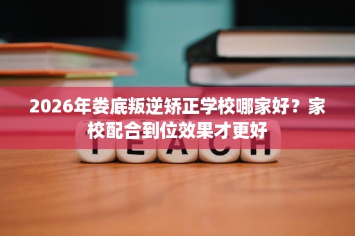 2026年娄底叛逆矫正学校哪家好?家校配合到位效果才更好 2026年娄底叛逆矫正学校哪家好?家校配合到位效果才更好