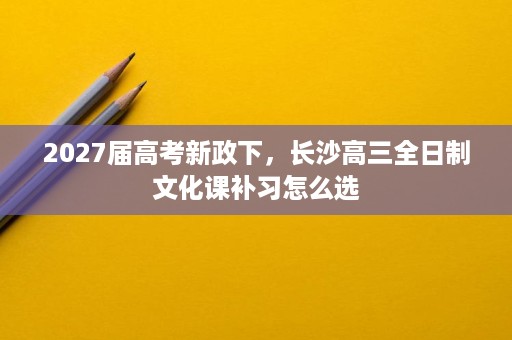 2027届高考新政下,长沙高三全日制文化课补习怎么选 2027届高考新政下,长沙高三全日制文化课补习怎么选