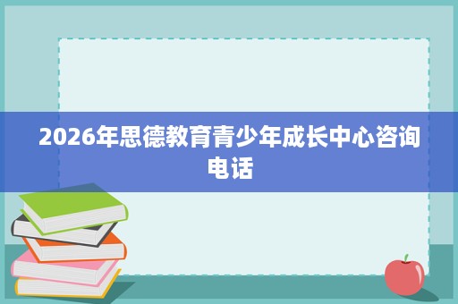 2026年思德教育青少年成长中心咨询电话 2026年思德教育青少年成长中心咨询电话