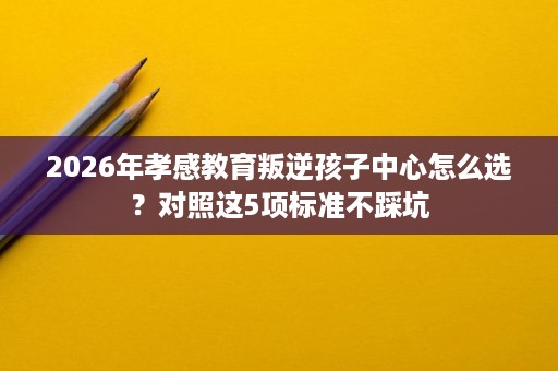 2026年孝感教育叛逆孩子中心怎么选?对照这5项标准不踩坑 2026年孝感教育叛逆孩子中心怎么选?对照这5项标准不踩坑