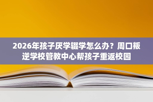 2026年孩子厌学辍学怎么办?周口叛逆学校管教中心帮孩子重返校园 2026年孩子厌学辍学怎么办?周口叛逆学校管教中心帮孩子重返校园