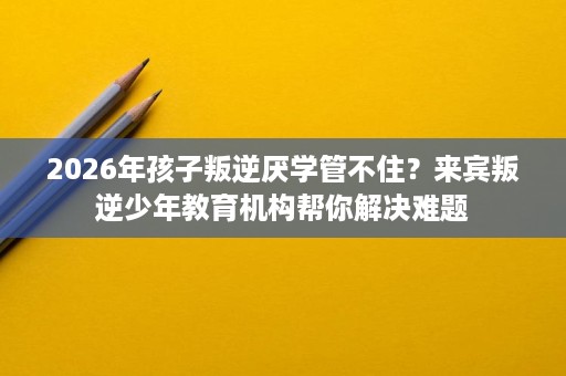 2026年孩子叛逆厌学管不住?来宾叛逆少年教育机构帮你解决难题 2026年孩子叛逆厌学管不住?来宾叛逆少年教育机构帮你解决难题