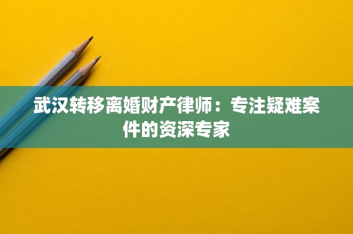 武汉转移离婚财产律师：专注疑难案件的资深专家