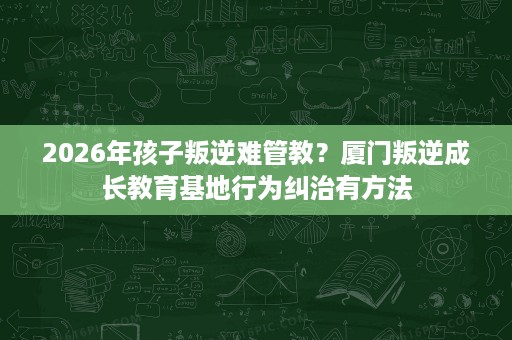 2026年孩子叛逆难管教?厦门叛逆成长教育基地行为纠治有方法 2026年孩子叛逆难管教?厦门叛逆成长教育基地行为纠治有方法