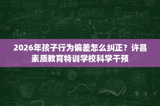2026年孩子行为偏差怎么纠正?许昌素质教育特训学校科学干预 2026年孩子行为偏差怎么纠正?许昌素质教育特训学校科学干预