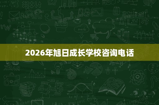 2026年旭日成长学校咨询电话 2026年旭日成长学校咨询电话