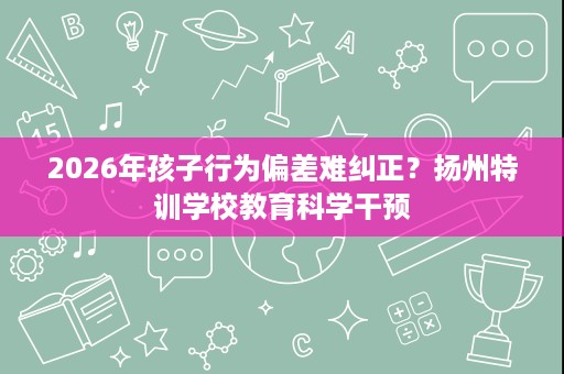 2026年孩子行为偏差难纠正?扬州特训学校教育科学干预 2026年孩子行为偏差难纠正?扬州特训学校教育科学干预