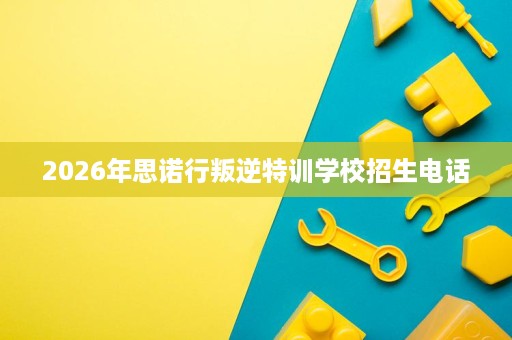 2026年思诺行叛逆特训学校招生电话 2026年思诺行叛逆特训学校招生电话
