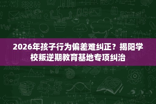 2026年孩子行为偏差难纠正?揭阳学校叛逆期教育基地专项纠治 2026年孩子行为偏差难纠正?揭阳学校叛逆期教育基地专项纠治