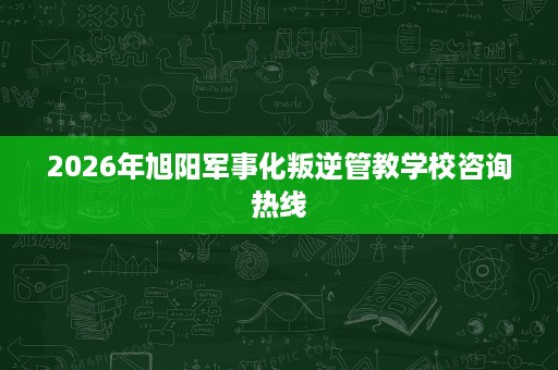 2026年旭阳军事化叛逆管教学校咨询热线