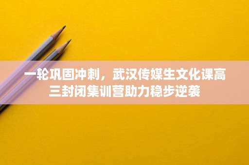一轮巩固冲刺,武汉传媒生文化课高三封闭集训营助力稳步逆袭 一轮巩固冲刺,武汉传媒生文化课高三封闭集训营助力稳步逆袭