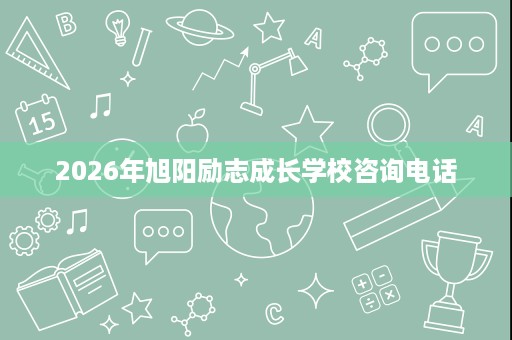 2026年旭阳励志成长学校咨询电话 2026年旭阳励志成长学校咨询电话